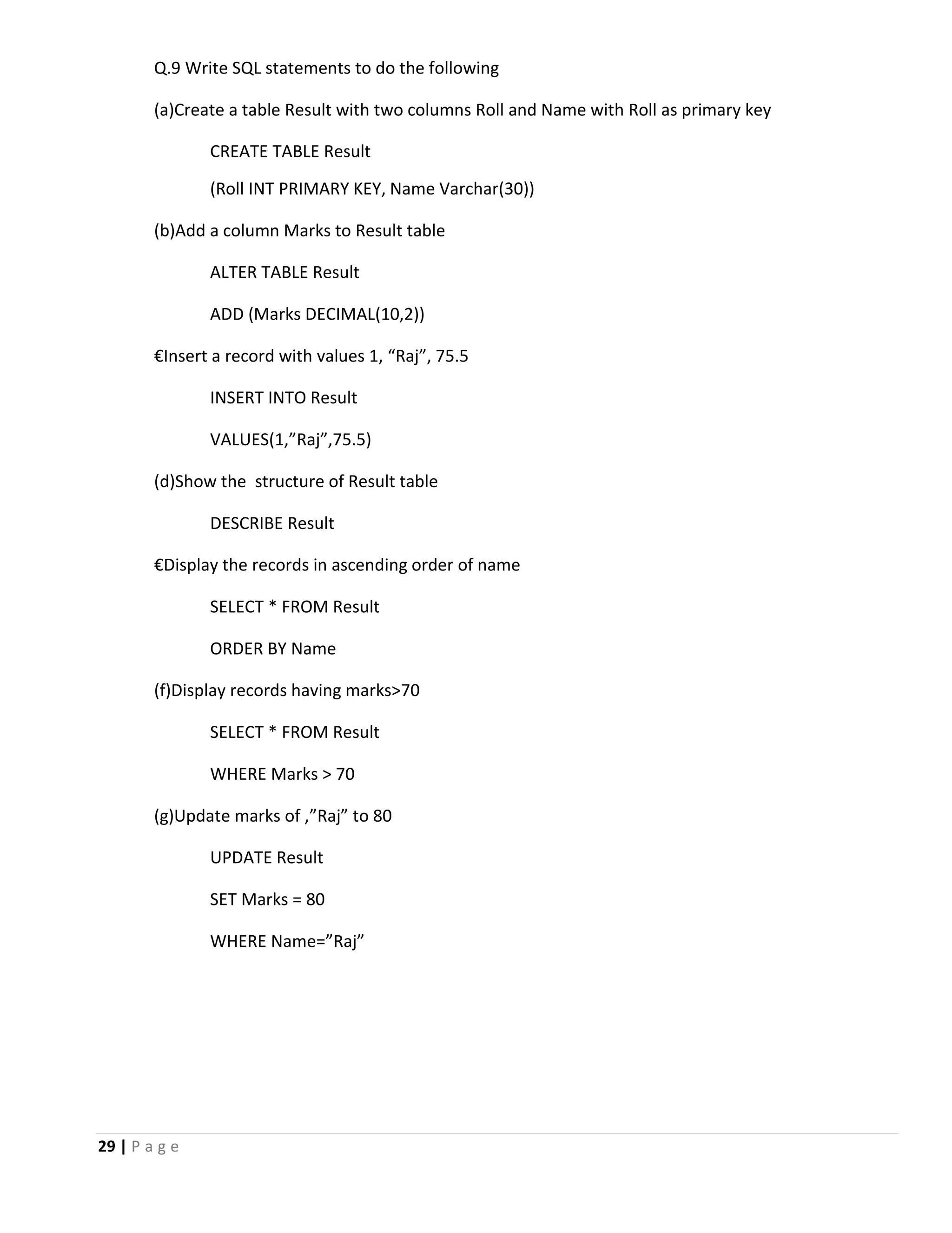 29 | P a g e Q.9 Write SQL statements to do the following (a)Create a table Result with two columns Roll and Name with Roll as primary key CREATE TABLE Result (Roll INT PRIMARY KEY, Name Varchar(30)) (b)Add a column Marks to Result table ALTER TABLE Result ADD (Marks DECIMAL(10,2)) €Insert a record with values 1, “Raj”, 75.5 INSERT INTO Result VALUES(1,”Raj”,75.5) (d)Show the structure of Result table DESCRIBE Result €Display the records in ascending order of name SELECT * FROM Result ORDER BY Name (f)Display records having marks>70 SELECT * FROM Result WHERE Marks > 70 (g)Update marks of ,”Raj” to 80 UPDATE Result SET Marks = 80 WHERE Name=”Raj” 