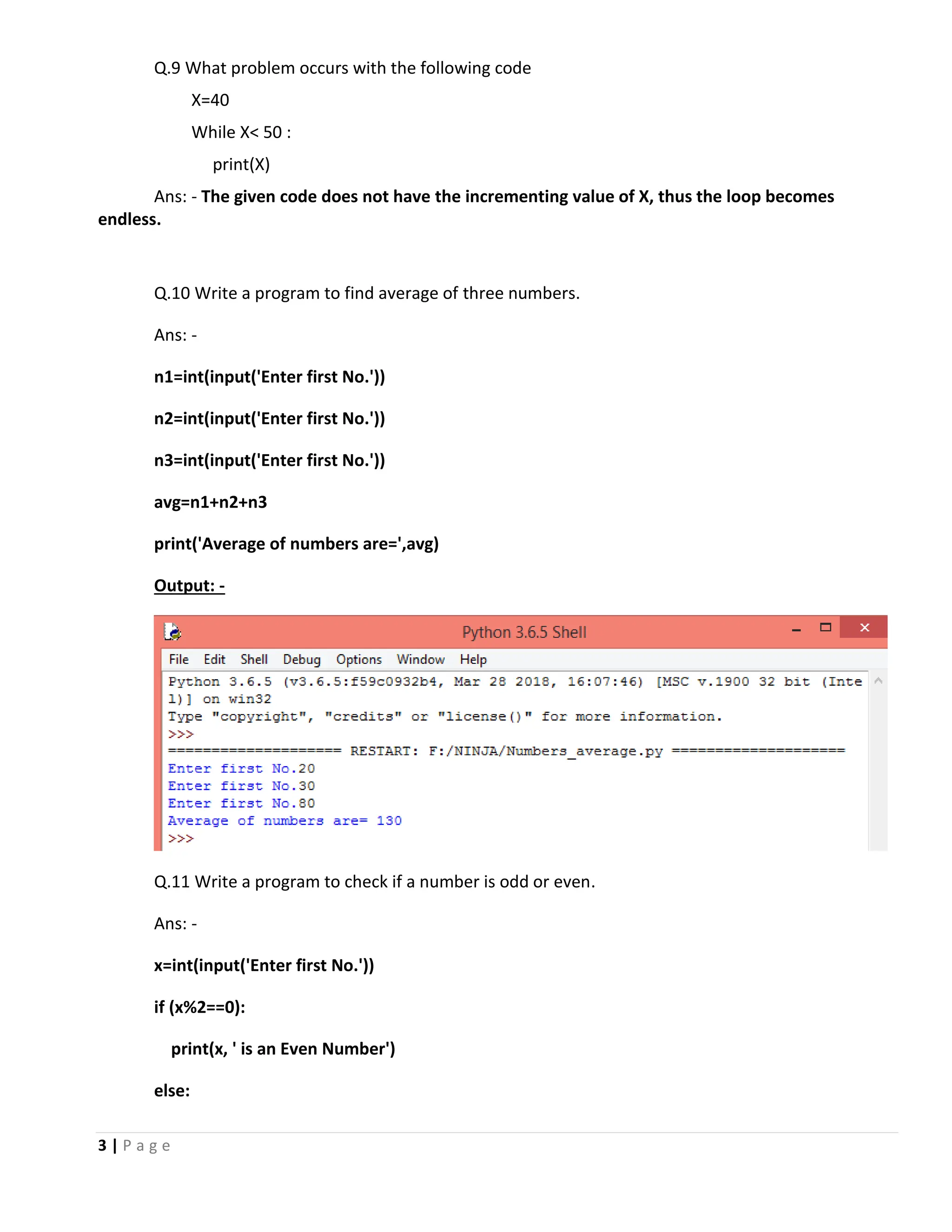 3 | P a g e Q.9 What problem occurs with the following code X=40 While X< 50 : print(X) Ans: - The given code does not have the incrementing value of X, thus the loop becomes endless. Q.10 Write a program to find average of three numbers. Ans: - n1=int(input('Enter first No.')) n2=int(input('Enter first No.')) n3=int(input('Enter first No.')) avg=n1+n2+n3 print('Average of numbers are=',avg) Output: - Q.11 Write a program to check if a number is odd or even. Ans: - x=int(input('Enter first No.')) if (x%2==0): print(x, ' is an Even Number') else: 