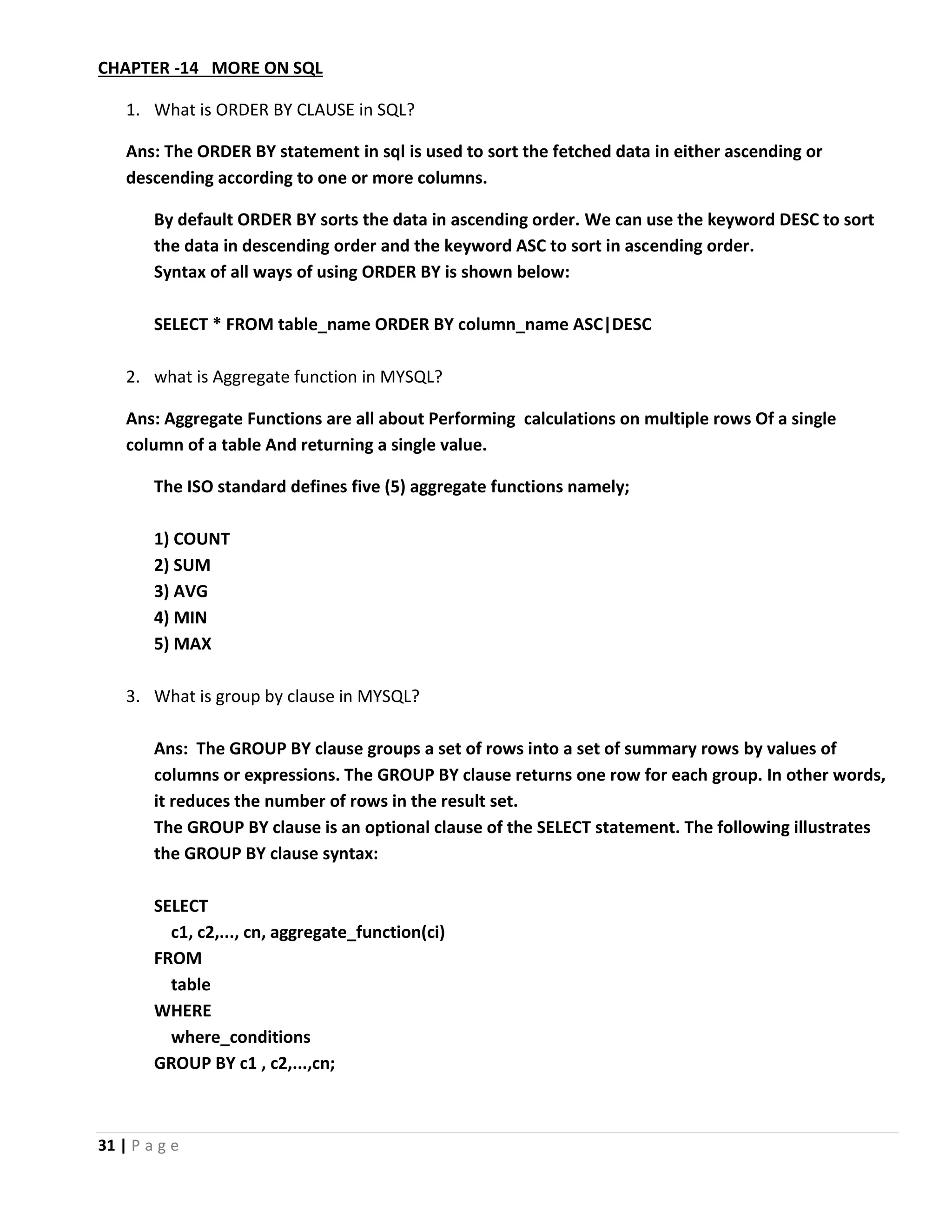 31 | P a g e CHAPTER -14 MORE ON SQL 1. What is ORDER BY CLAUSE in SQL? Ans: The ORDER BY statement in sql is used to sort the fetched data in either ascending or descending according to one or more columns. By default ORDER BY sorts the data in ascending order. We can use the keyword DESC to sort the data in descending order and the keyword ASC to sort in ascending order. Syntax of all ways of using ORDER BY is shown below: SELECT * FROM table_name ORDER BY column_name ASC|DESC 2. what is Aggregate function in MYSQL? Ans: Aggregate Functions are all about Performing calculations on multiple rows Of a single column of a table And returning a single value. The ISO standard defines five (5) aggregate functions namely; 1) COUNT 2) SUM 3) AVG 4) MIN 5) MAX 3. What is group by clause in MYSQL? Ans: The GROUP BY clause groups a set of rows into a set of summary rows by values of columns or expressions. The GROUP BY clause returns one row for each group. In other words, it reduces the number of rows in the result set. The GROUP BY clause is an optional clause of the SELECT statement. The following illustrates the GROUP BY clause syntax: SELECT c1, c2,..., cn, aggregate_function(ci) FROM table WHERE where_conditions GROUP BY c1 , c2,...,cn; 