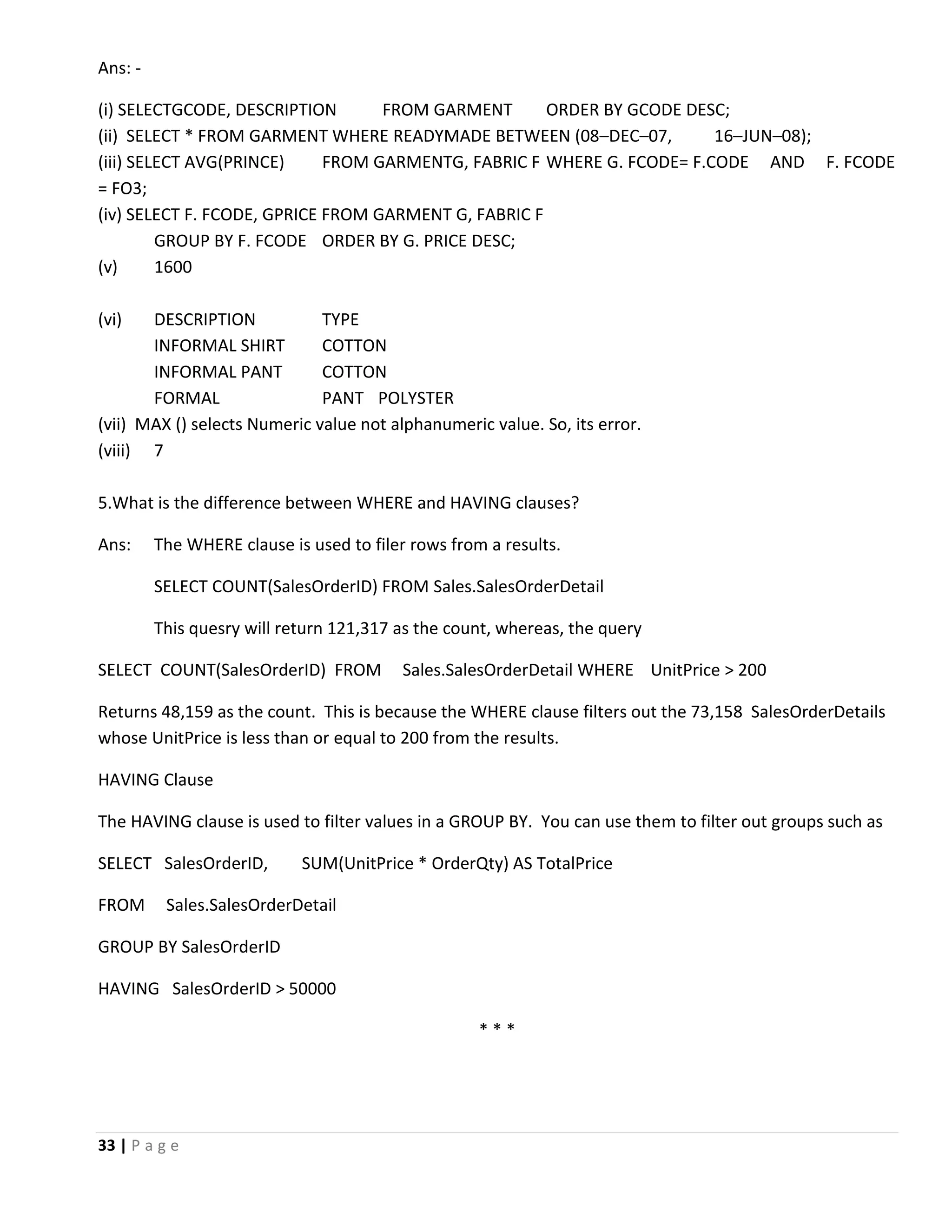 33 | P a g e Ans: - (i) SELECTGCODE, DESCRIPTION FROM GARMENT ORDER BY GCODE DESC; (ii) SELECT * FROM GARMENT WHERE READYMADE BETWEEN (08–DEC–07, 16–JUN–08); (iii) SELECT AVG(PRINCE) FROM GARMENTG, FABRIC F WHERE G. FCODE= F.CODE AND F. FCODE = FO3; (iv) SELECT F. FCODE, GPRICE FROM GARMENT G, FABRIC F GROUP BY F. FCODE ORDER BY G. PRICE DESC; (v) 1600 (vi) DESCRIPTION TYPE INFORMAL SHIRT COTTON INFORMAL PANT COTTON FORMAL PANT POLYSTER (vii) MAX () selects Numeric value not alphanumeric value. So, its error. (viii) 7 5.What is the difference between WHERE and HAVING clauses? Ans: The WHERE clause is used to filer rows from a results. SELECT COUNT(SalesOrderID) FROM Sales.SalesOrderDetail This quesry will return 121,317 as the count, whereas, the query SELECT COUNT(SalesOrderID) FROM Sales.SalesOrderDetail WHERE UnitPrice > 200 Returns 48,159 as the count. This is because the WHERE clause filters out the 73,158 SalesOrderDetails whose UnitPrice is less than or equal to 200 from the results. HAVING Clause The HAVING clause is used to filter values in a GROUP BY. You can use them to filter out groups such as SELECT SalesOrderID, SUM(UnitPrice * OrderQty) AS TotalPrice FROM Sales.SalesOrderDetail GROUP BY SalesOrderID HAVING SalesOrderID > 50000 * * * 