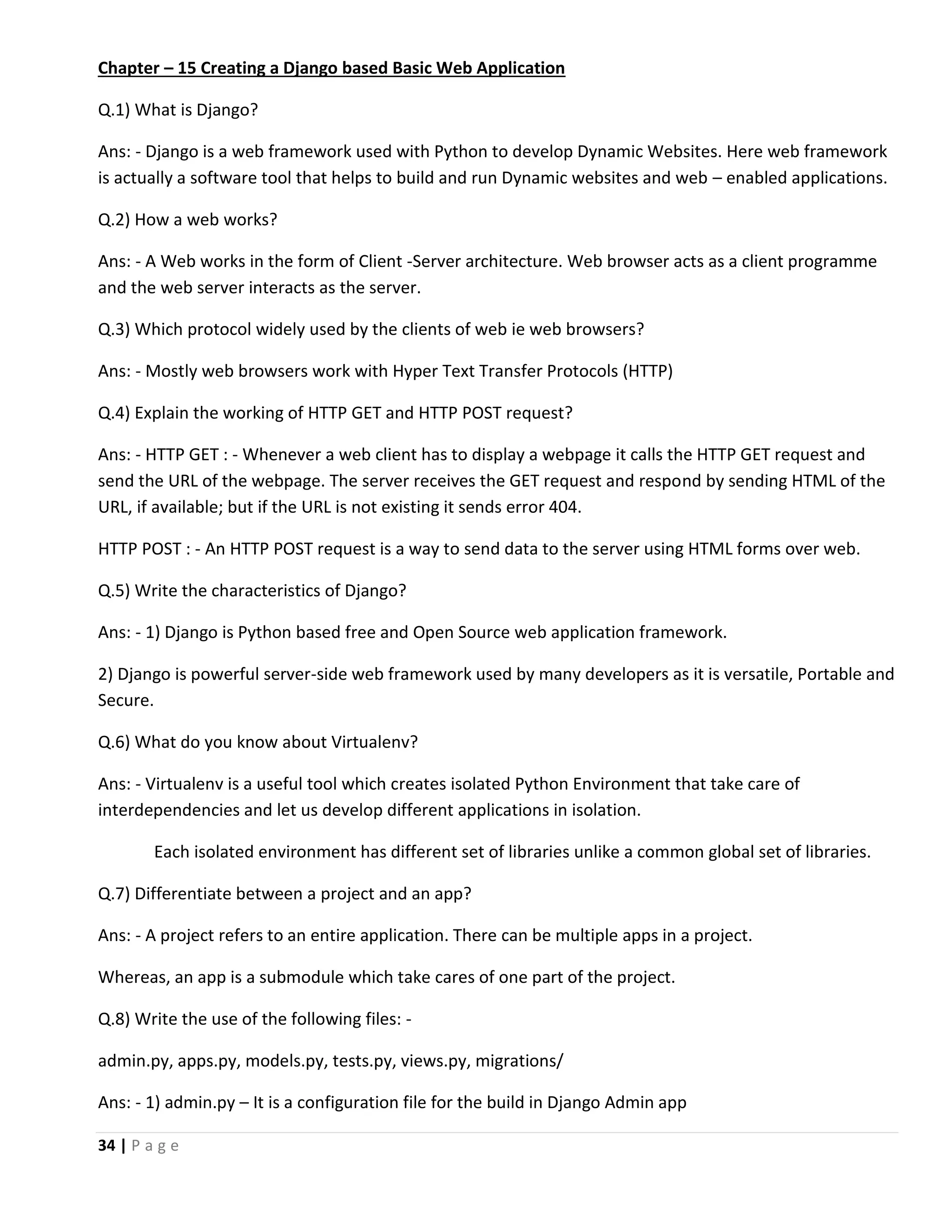 34 | P a g e Chapter – 15 Creating a Django based Basic Web Application Q.1) What is Django? Ans: - Django is a web framework used with Python to develop Dynamic Websites. Here web framework is actually a software tool that helps to build and run Dynamic websites and web – enabled applications. Q.2) How a web works? Ans: - A Web works in the form of Client -Server architecture. Web browser acts as a client programme and the web server interacts as the server. Q.3) Which protocol widely used by the clients of web ie web browsers? Ans: - Mostly web browsers work with Hyper Text Transfer Protocols (HTTP) Q.4) Explain the working of HTTP GET and HTTP POST request? Ans: - HTTP GET : - Whenever a web client has to display a webpage it calls the HTTP GET request and send the URL of the webpage. The server receives the GET request and respond by sending HTML of the URL, if available; but if the URL is not existing it sends error 404. HTTP POST : - An HTTP POST request is a way to send data to the server using HTML forms over web. Q.5) Write the characteristics of Django? Ans: - 1) Django is Python based free and Open Source web application framework. 2) Django is powerful server-side web framework used by many developers as it is versatile, Portable and Secure. Q.6) What do you know about Virtualenv? Ans: - Virtualenv is a useful tool which creates isolated Python Environment that take care of interdependencies and let us develop different applications in isolation. Each isolated environment has different set of libraries unlike a common global set of libraries. Q.7) Differentiate between a project and an app? Ans: - A project refers to an entire application. There can be multiple apps in a project. Whereas, an app is a submodule which take cares of one part of the project. Q.8) Write the use of the following files: - admin.py, apps.py, models.py, tests.py, views.py, migrations/ Ans: - 1) admin.py – It is a configuration file for the build in Django Admin app 