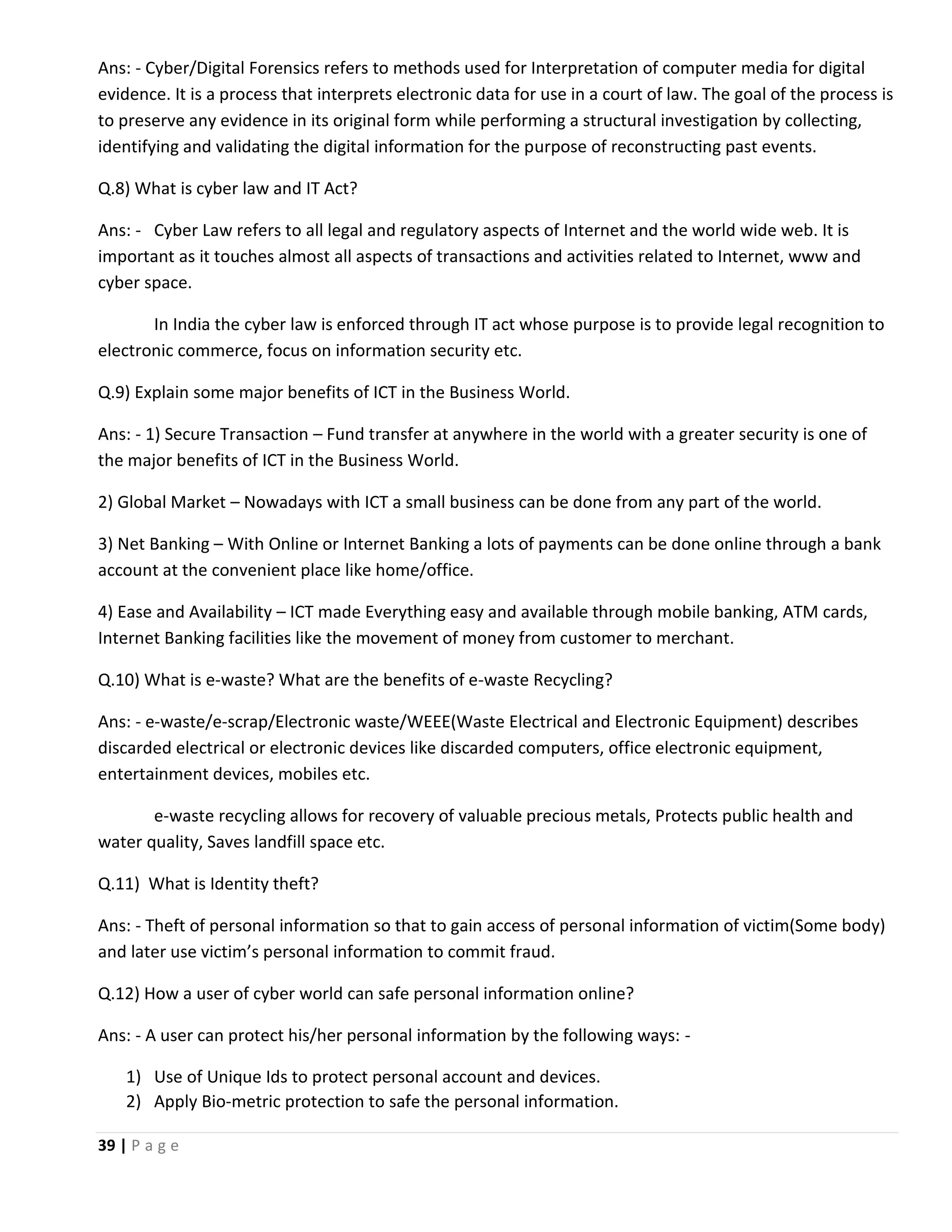 39 | P a g e Ans: - Cyber/Digital Forensics refers to methods used for Interpretation of computer media for digital evidence. It is a process that interprets electronic data for use in a court of law. The goal of the process is to preserve any evidence in its original form while performing a structural investigation by collecting, identifying and validating the digital information for the purpose of reconstructing past events. Q.8) What is cyber law and IT Act? Ans: - Cyber Law refers to all legal and regulatory aspects of Internet and the world wide web. It is important as it touches almost all aspects of transactions and activities related to Internet, www and cyber space. In India the cyber law is enforced through IT act whose purpose is to provide legal recognition to electronic commerce, focus on information security etc. Q.9) Explain some major benefits of ICT in the Business World. Ans: - 1) Secure Transaction – Fund transfer at anywhere in the world with a greater security is one of the major benefits of ICT in the Business World. 2) Global Market – Nowadays with ICT a small business can be done from any part of the world. 3) Net Banking – With Online or Internet Banking a lots of payments can be done online through a bank account at the convenient place like home/office. 4) Ease and Availability – ICT made Everything easy and available through mobile banking, ATM cards, Internet Banking facilities like the movement of money from customer to merchant. Q.10) What is e-waste? What are the benefits of e-waste Recycling? Ans: - e-waste/e-scrap/Electronic waste/WEEE(Waste Electrical and Electronic Equipment) describes discarded electrical or electronic devices like discarded computers, office electronic equipment, entertainment devices, mobiles etc. e-waste recycling allows for recovery of valuable precious metals, Protects public health and water quality, Saves landfill space etc. Q.11) What is Identity theft? Ans: - Theft of personal information so that to gain access of personal information of victim(Some body) and later use victim’s personal information to commit fraud. Q.12) How a user of cyber world can safe personal information online? Ans: - A user can protect his/her personal information by the following ways: - 1) Use of Unique Ids to protect personal account and devices. 2) Apply Bio-metric protection to safe the personal information. 