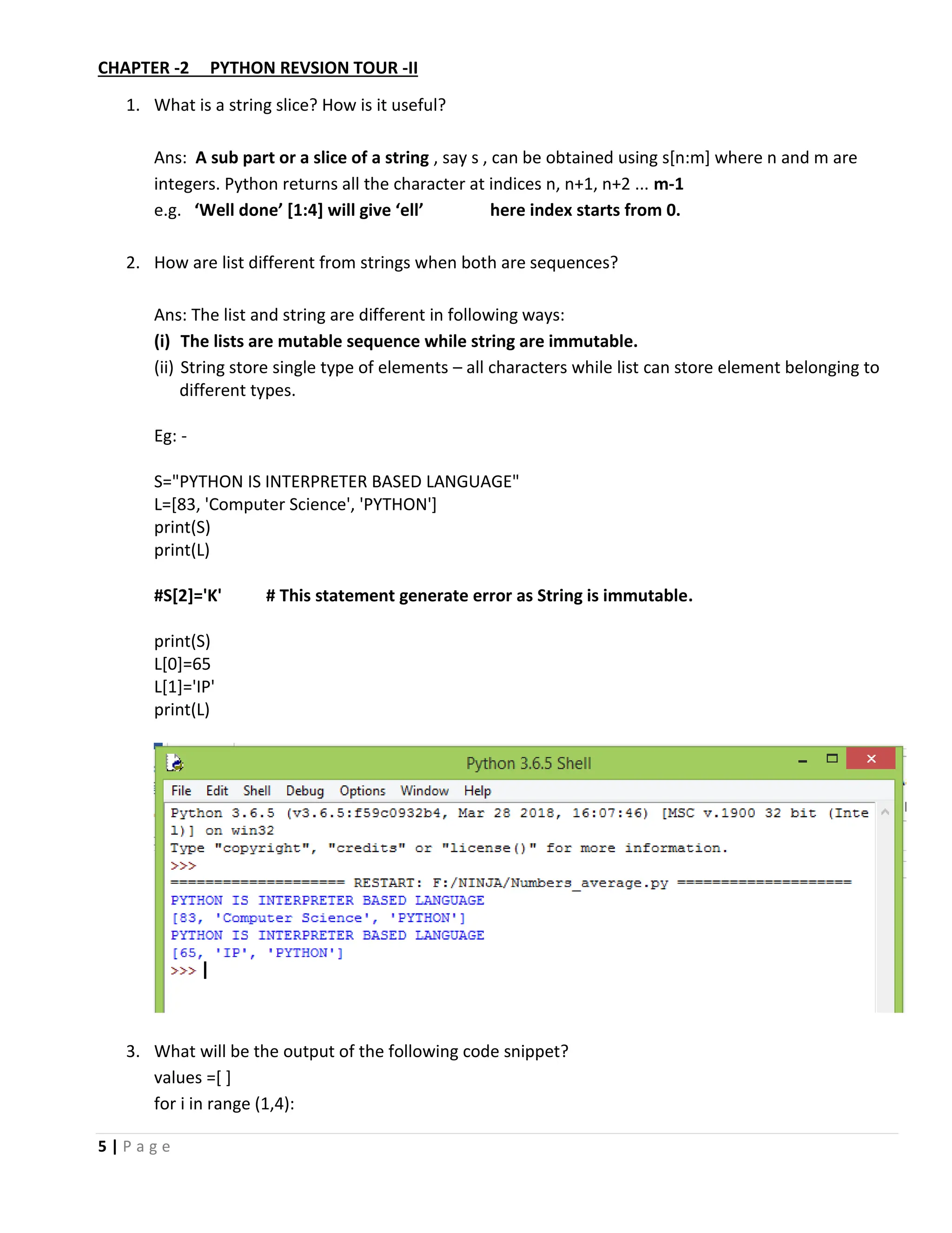 5 | P a g e CHAPTER -2 PYTHON REVSION TOUR -II 1. What is a string slice? How is it useful? Ans: A sub part or a slice of a string , say s , can be obtained using s[n:m] where n and m are integers. Python returns all the character at indices n, n+1, n+2 ... m-1 e.g. ‘Well done’ [1:4] will give ‘ell’ here index starts from 0. 2. How are list different from strings when both are sequences? Ans: The list and string are different in following ways: (i) The lists are mutable sequence while string are immutable. (ii) String store single type of elements – all characters while list can store element belonging to different types. Eg: - S="PYTHON IS INTERPRETER BASED LANGUAGE" L=[83, 'Computer Science', 'PYTHON'] print(S) print(L) #S[2]='K' # This statement generate error as String is immutable. print(S) L[0]=65 L[1]='IP' print(L) 3. What will be the output of the following code snippet? values =[ ] for i in range (1,4): 