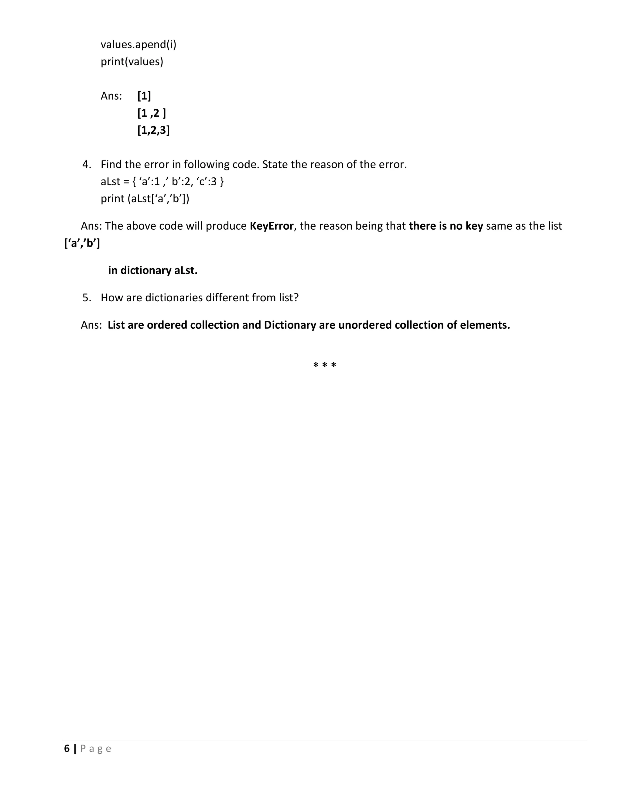 6 | P a g e values.apend(i) print(values) Ans: [1] [1 ,2 ] [1,2,3] 4. Find the error in following code. State the reason of the error. aLst = { ‘a’:1 ,’ b’:2, ‘c’:3 } print (aLst[‘a’,’b’]) Ans: The above code will produce KeyError, the reason being that there is no key same as the list [‘a’,’b’] in dictionary aLst. 5. How are dictionaries different from list? Ans: List are ordered collection and Dictionary are unordered collection of elements. * * * 