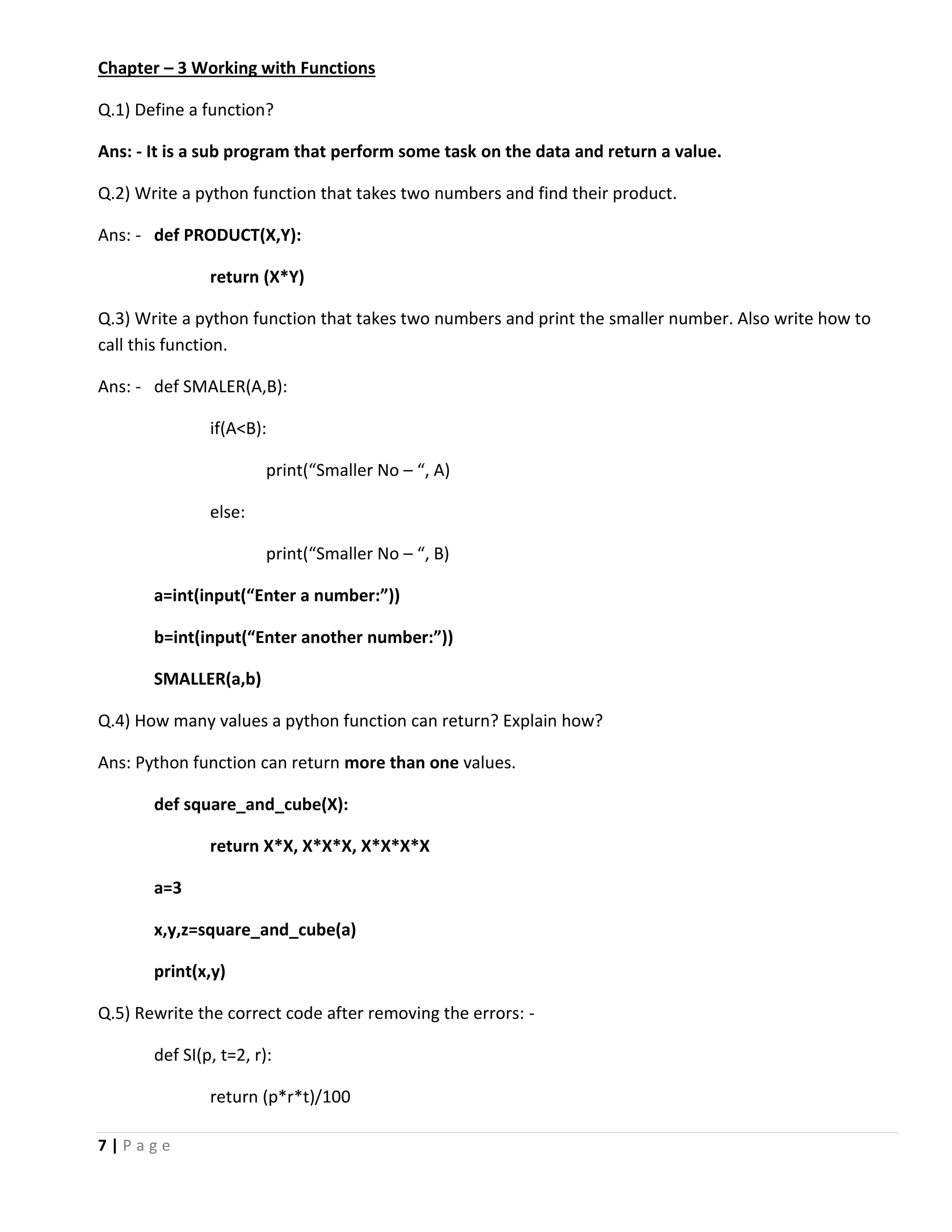 7 | P a g e Chapter – 3 Working with Functions Q.1) Define a function? Ans: - It is a sub program that perform some task on the data and return a value. Q.2) Write a python function that takes two numbers and find their product. Ans: - def PRODUCT(X,Y): return (X*Y) Q.3) Write a python function that takes two numbers and print the smaller number. Also write how to call this function. Ans: - def SMALER(A,B): if(A<B): print(“Smaller No – “, A) else: print(“Smaller No – “, B) a=int(input(“Enter a number:”)) b=int(input(“Enter another number:”)) SMALLER(a,b) Q.4) How many values a python function can return? Explain how? Ans: Python function can return more than one values. def square_and_cube(X): return X*X, X*X*X, X*X*X*X a=3 x,y,z=square_and_cube(a) print(x,y) Q.5) Rewrite the correct code after removing the errors: - def SI(p, t=2, r): return (p*r*t)/100 
