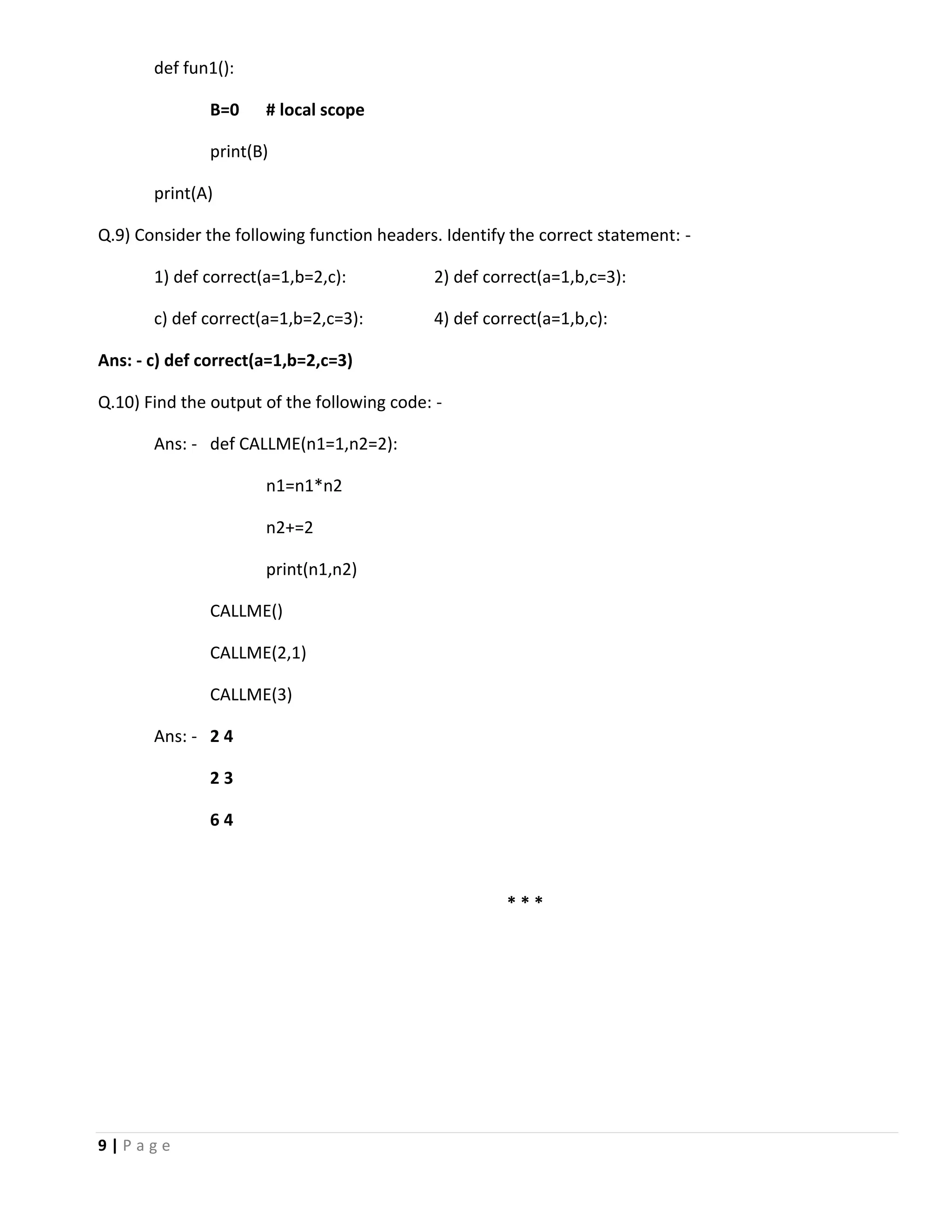 9 | P a g e def fun1(): B=0 # local scope print(B) print(A) Q.9) Consider the following function headers. Identify the correct statement: - 1) def correct(a=1,b=2,c): 2) def correct(a=1,b,c=3): c) def correct(a=1,b=2,c=3): 4) def correct(a=1,b,c): Ans: - c) def correct(a=1,b=2,c=3) Q.10) Find the output of the following code: - Ans: - def CALLME(n1=1,n2=2): n1=n1*n2 n2+=2 print(n1,n2) CALLME() CALLME(2,1) CALLME(3) Ans: - 2 4 2 3 6 4 * * * 