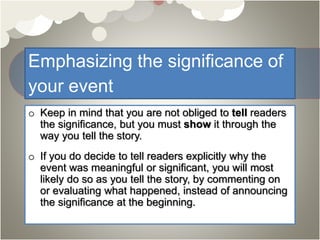 Emphasizing the significance of
your event
o Keep in mind that you are not obliged to tell readers
the significance, but you must show it through the
way you tell the story.
o If you do decide to tell readers explicitly why the
event was meaningful or significant, you will most
likely do so as you tell the story, by commenting on
or evaluating what happened, instead of announcing
the significance at the beginning.
 