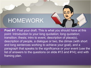 HOMEWORK
Post #7: Post your draft. This is what you should have at this
point: Introduction to your long quotation; long quotation;
transition; thesis; intro to event, description of place(s),
description of people, a dialogue or two, the climax (with short
and long sentences working to achieve your goal), and a
paragraph that speaks to the significance or your event (use the
list of answers to the questions on slide #13 and #14); end with
framing plan.
 