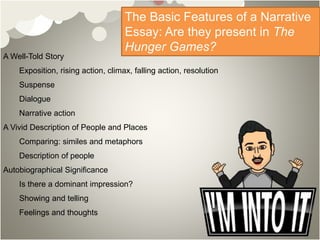 A Well-Told Story
Exposition, rising action, climax, falling action, resolution
Suspense
Dialogue
Narrative action
A Vivid Description of People and Places
Comparing: similes and metaphors
Description of people
Autobiographical Significance
Is there a dominant impression?
Showing and telling
Feelings and thoughts
The Basic Features of a Narrative
Essay: Are they present in The
Hunger Games?
 