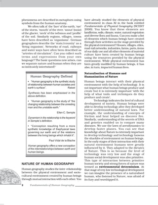 phenomena are described in metaphors using              have already studied the elements of physical
symbols from the human anatomy.                         environment in class XI in the book entitled
      We often talk of the ‘face’ of the earth, ‘eye’   Fundamentals of Physical Geography (NCERT
of the storm, ‘mouth’ of the river, ‘snout’ (nose)      2006). You know that these elements are
of the glacier, ‘neck’ of the isthmus and ‘profile’     landforms, soils, climate, water, natural vegetation
of the soil. Similarly regions, villages, towns         and diverse flora and fauna. Can you make a list
have been described as ‘organisms’. German              of elements which human beings have created
                                                        through their activities on the stage provided by
geographers describe the ‘state/country’ as a
                                                        the physical environment? Houses, villages, cities,
‘living organism’. Networks of road, railways
                                                        road-rail networks, industries, farms, ports, items
and water ways have often been described as
                                                        of our daily use and all other elements of material
“arteries of circulation”. Can you collect such         culture have been created by human beings
terms and expressions from your own                     using the resources provided by the physical
language? The basic questions now arises, can           environment. While physical environment has
we separate nature and human when they are              been greatly modified by human beings, it has
so intricately intertwined?                             also, in turn, impacted human lives.

                                                        Naturalisation of Humans and
       Human Geography Defined                          Humanisation of Nature
     • “Human geography is the synthetic study          Human beings interact with their physical
     of relationship between human societies and        environment with the help of technology. It is
     earth’s surface”.                    Ratzel        not important what human beings produce and
                                                        create but it is extremely important ‘with the
     Synthesis has been emphasised in the               help of what tools and techniques do they
     above definition.
                                                        produce and create’.
     • “Human geography is the study of “the                    Technology indicates the level of cultural
     changing relationship between the unresting        development of society. Human beings were
     man and the unstable earth.”                       able to develop technology after they developed
                                                        better understanding of natural laws. For
                                Ellen C. Semple         example, the understanding of concepts of
                                                        friction and heat helped us discover fire.
     Dynamism in the relationship is the keyword
                                                        Similarly, understanding of the secrets of DNA
     in Semple’s definition.
                                                        and genetics enabled us to conquer many
     • “Conception resulting from a more                diseases. We use the laws of aerodynamics to
     synthetic knowledge of thephysical laws            develop faster planes. You can see that
     governing our earth and of the relations           knowledge about Nature is extremely important
     between the living beings which inhabit it”.       to develop technology and technology loosens
                                                        the shackles of environment on human beings.
                        Paul Vidal de la Blache         In the early stages of their interaction with their
     Human geography offers a new conception            natural environment humans were greatly
     of the interrelationships between earth and        influenced by it. They adapted to the dictates
     human beings.                                      of Nature. This is so because the level of
                                                        technology was very low and the stage of
                                                        human social development was also primitive.
                                                        This type of interaction between primitive
NATURE OF HUMAN GEOGRAPHY                               human society and strong forces of nature was
                                                        termed as environmental determinism. At
Human geography studies the inter-relationship          that stage of very low technological development
between the physical environment and socio-             we can imagine the presence of a naturalised
cultural environment created by human beings            human, who listened to Nature, was afraid of
through mutual interaction with each other. You         its fury and worshipped it.

2      Fundamentals of Human Geography
 