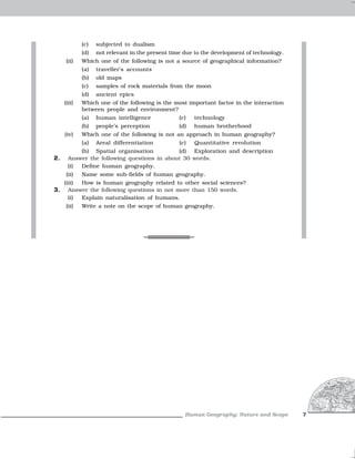 (c)   subjected to dualism
             (d)   not relevant in the present time due to the development of technology.
      (ii)   Which one of the following is not a source of geographical information?
             (a)   traveller’s accounts
             (b)   old maps
             (c)   samples of rock materials from the moon
             (d)   ancient epics
     (iii)   Which one of the following is the most important factor in the interaction
             between people and environment?
             (a)   human intelligence             (c)   technology
             (b)   people’s perception            (d)   human brotherhood
     (iv)    Which one of the following is not an approach in human geography?
             (a)   Areal differentiation          (c)   Quantitative revolution
           (b) Spatial organisation          (d) Exploration and description
2.     Answer the following questions in about 30 words.
       (i) Define human geography.
      (ii)   Name some sub-fields of human geography.
   (iii) How is human geography related to other social sciences?
3. Answer the following questions in not more than 150 words.
     (i) Explain naturalisation of humans.
      (ii)   Write a note on the scope of human geography.




                                                    Human Geography: Nature and Scope       7
 