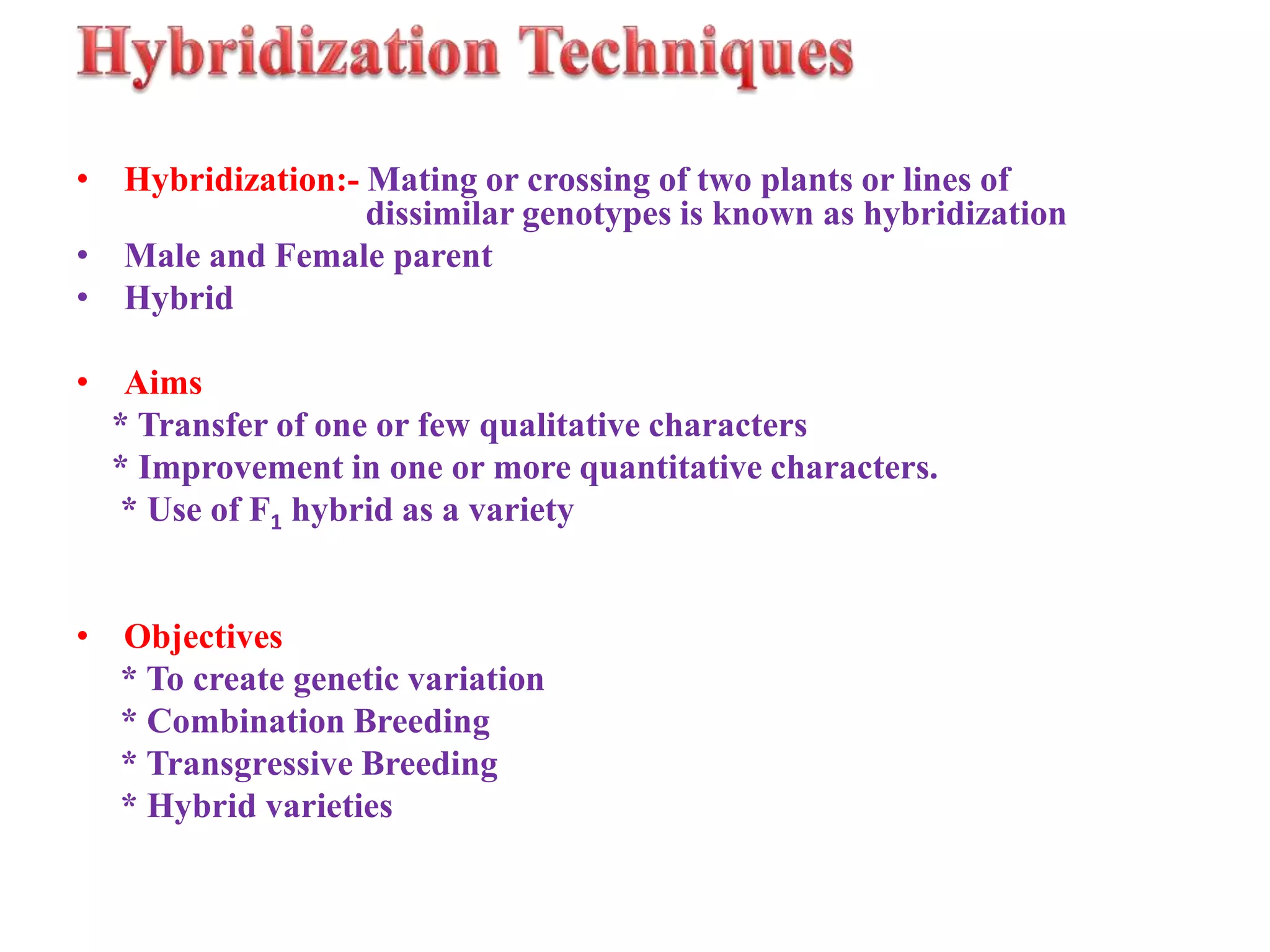 • Hybridization:- Mating or crossing of two plants or lines of
dissimilar genotypes is known as hybridization
• Male and Female parent
• Hybrid
• Aims
* Transfer of one or few qualitative characters
* Improvement in one or more quantitative characters.
* Use of F1 hybrid as a variety
• Objectives
* To create genetic variation
* Combination Breeding
* Transgressive Breeding
* Hybrid varieties
 