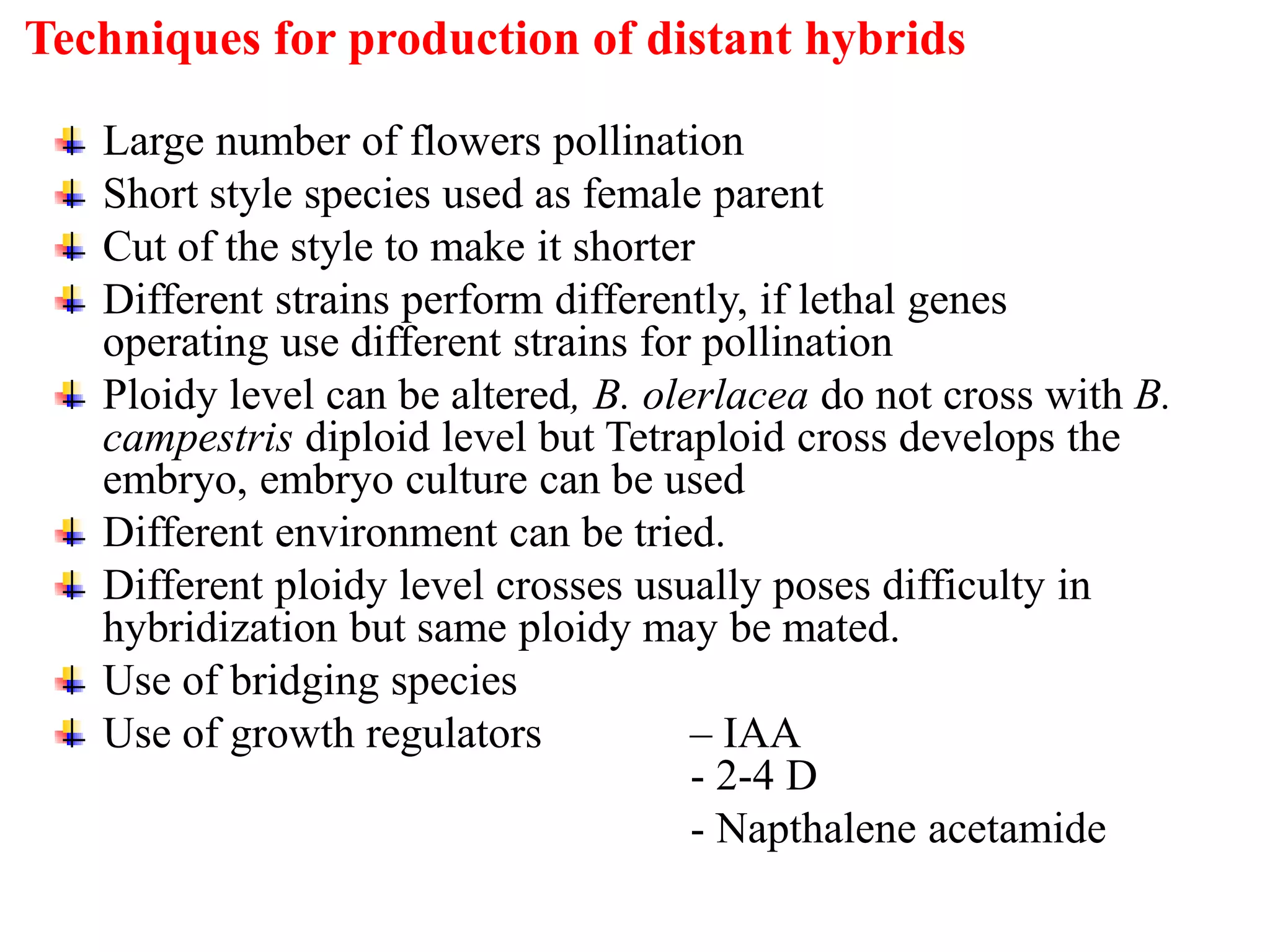 Large number of flowers pollination
Short style species used as female parent
Cut of the style to make it shorter
Different strains perform differently, if lethal genes
operating use different strains for pollination
Ploidy level can be altered, B. olerlacea do not cross with B.
campestris diploid level but Tetraploid cross develops the
embryo, embryo culture can be used
Different environment can be tried.
Different ploidy level crosses usually poses difficulty in
hybridization but same ploidy may be mated.
Use of bridging species
Use of growth regulators – IAA
- 2-4 D
- Napthalene acetamide
Techniques for production of distant hybrids
 