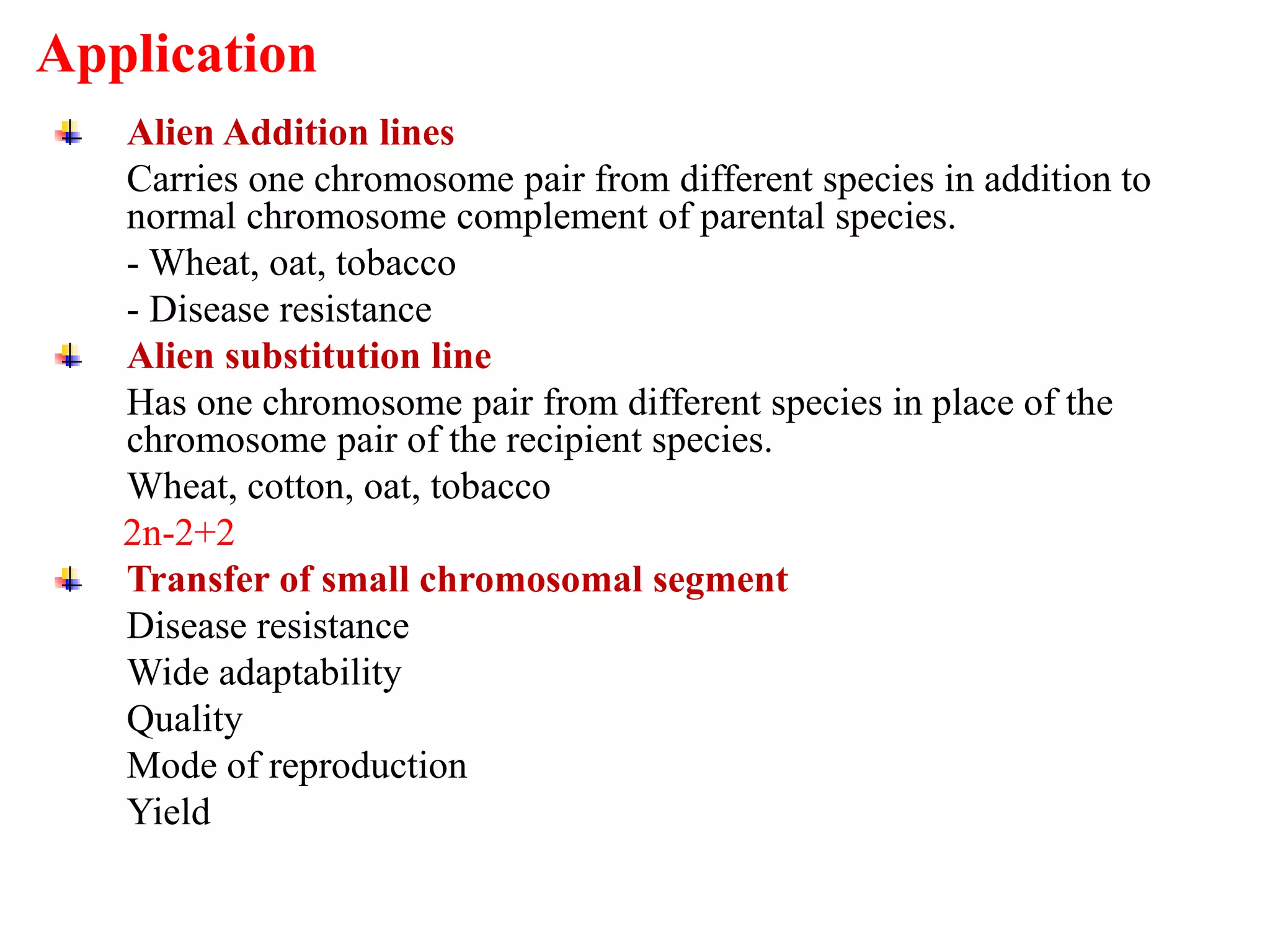 Alien Addition lines
Carries one chromosome pair from different species in addition to
normal chromosome complement of parental species.
- Wheat, oat, tobacco
- Disease resistance
Alien substitution line
Has one chromosome pair from different species in place of the
chromosome pair of the recipient species.
Wheat, cotton, oat, tobacco
2n-2+2
Transfer of small chromosomal segment
Disease resistance
Wide adaptability
Quality
Mode of reproduction
Yield
Application
 