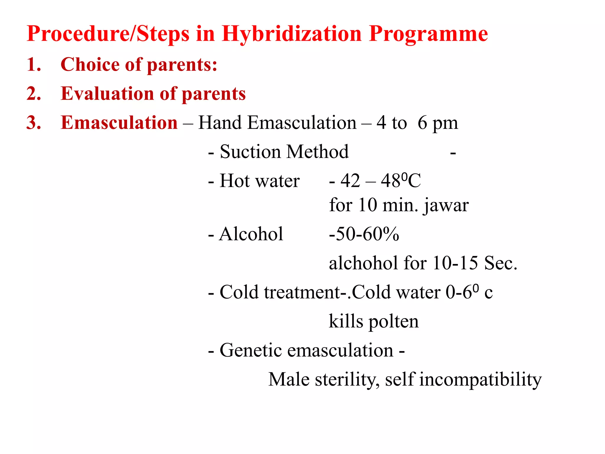 Procedure/Steps in Hybridization Programme
1. Choice of parents:
2. Evaluation of parents
3. Emasculation – Hand Emasculation – 4 to 6 pm
- Suction Method -
- Hot water - 42 – 480C
for 10 min. jawar
- Alcohol -50-60%
alchohol for 10-15 Sec.
- Cold treatment-.Cold water 0-60 c
kills polten
- Genetic emasculation -
Male sterility, self incompatibility
 