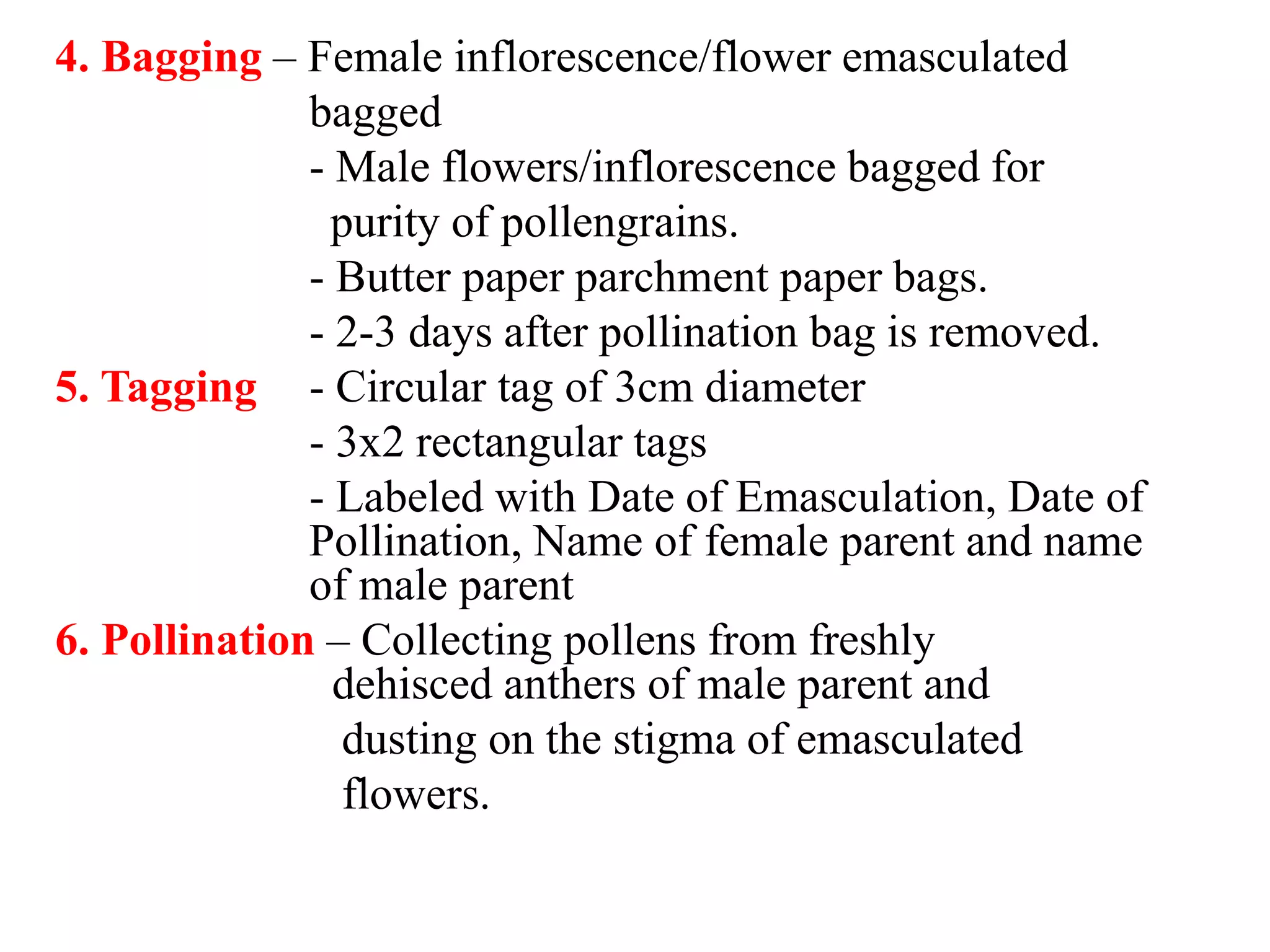 4. Bagging – Female inflorescence/flower emasculated
bagged
- Male flowers/inflorescence bagged for
purity of pollengrains.
- Butter paper parchment paper bags.
- 2-3 days after pollination bag is removed.
5. Tagging - Circular tag of 3cm diameter
- 3x2 rectangular tags
- Labeled with Date of Emasculation, Date of
Pollination, Name of female parent and name
of male parent
6. Pollination – Collecting pollens from freshly
dehisced anthers of male parent and
dusting on the stigma of emasculated
flowers.
 
