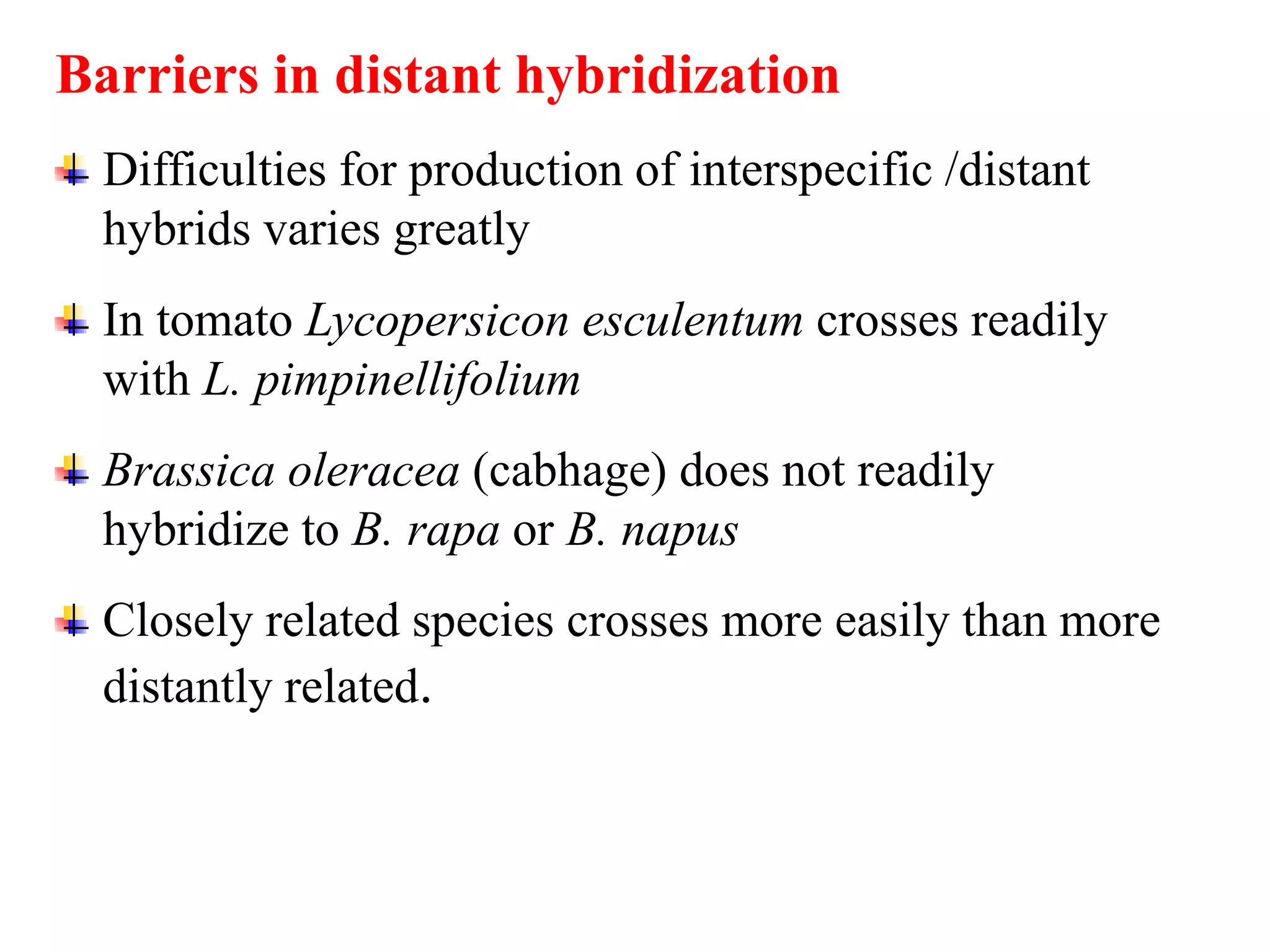 Barriers in distant hybridization
Difficulties for production of interspecific /distant
hybrids varies greatly
In tomato Lycopersicon esculentum crosses readily
with L. pimpinellifolium
Brassica oleracea (cabhage) does not readily
hybridize to B. rapa or B. napus
Closely related species crosses more easily than more
distantly related.
 