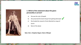 1. Which of the statement about the given
personality is correct?
a) She was the ruler of Awadh
b) She preserved the Sanchi Stupa from getting destroyed
c) She funded the research of John Marshall on stupa of
Sanchi
d) None of the above
Note- She is Shajahan Begum. Ruler of Bhopal
 
