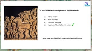 2. Which of the following event is depicted here?
a) Birth of Buddha
b) Death of Buddha
c) Procession of Ashoka
d) Departure of Buddha from his palace
Note- Departure of Buddha is known as Mahabhinishkramana
 