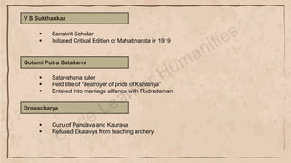 V S Sukthankar
▪ Sanskrit Scholar
▪ Initiated Critical Edition of Mahabharata in 1919
Gotami Putra Satakarni
▪ Satavahana ruler
▪ Held title of “destroyer of pride of Kshatriya”
▪ Entered into marriage alliance with Rudradaman
Dronacharya
▪ Guru of Pandava and Kaurava
▪ Refused Ekalavya from teaching archery
 