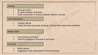 Ashoka
▪ Mauryan empire
▪ An ardent follower of Buddha
▪ Order construction of stupas at Sanchi, Bharhut, Sarnath
Colin Mackenzie
▪ A British Official
▪ Visited Amravati and made drawings of Stupa which were never published
Waltor Elliot
▪ Commissioner of Guntur
▪ Took the sculpture of Amravati to his house
H H Cole
▪ British official
▪ Suggested in-situ preservation for Amravati stupa
 