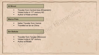Al Biruni
▪ Traveler from Central Asia (Khwarezm)
▪ Visited India in 11th century AD
▪ Author of Kitab-ul-Hindi
Marco Polo
▪ Italian Traveler from Venice
▪ Travelled as far as China
Ibn Battuta
▪ Traveller from Tangier (Morocco)
▪ Visited India in 14th century
▪ Author of Rihala
 