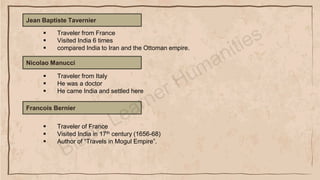 Jean Baptiste Tavernier
▪ Traveler from France
▪ Visited India 6 times
▪ compared India to Iran and the Ottoman empire.
Nicolao Manucci
▪ Traveler from Italy
▪ He was a doctor
▪ He came India and settled here
Francois Bernier
▪ Traveler of France
▪ Visited India in 17th century (1656-68)
▪ Author of “Travels in Mogul Empire”.
 