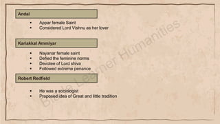 Andal
▪ Appar female Saint
▪ Considered Lord Vishnu as her lover
Kariakkal Ammiyar
▪ Nayanar female saint
▪ Defied the feminine norms
▪ Devotee of Lord shiva
▪ Followed extreme penance
Robert Redfield
▪ He was a sociologist
▪ Proposed idea of Great and little tradition
 