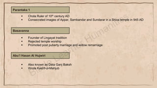 Parantaka 1
▪ Chola Ruler of 10th century AD
▪ Consecrated images of Appar, Sambandar and Sundarar in a Shiva temple in 945 AD
Basavanna
▪ Founder of Lingayat tradition
▪ Rejected temple worship
▪ Promoted post puberty marriage and widow remarriage
Abu’l Hasan Al Hujwiri
▪ Also known as Data Ganj Baksh
▪ Wrote Kashf-ul-Mahjub
 