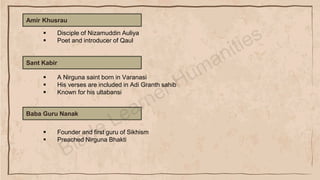 Amir Khusrau
▪ Disciple of Nizamuddin Auliya
▪ Poet and introducer of Qaul
Sant Kabir
▪ A Nirguna saint born in Varanasi
▪ His verses are included in Adi Granth sahib
▪ Known for his ultabansi
Baba Guru Nanak
▪ Founder and first guru of Sikhism
▪ Preached Nirguna Bhakti
 