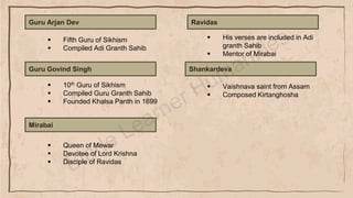 Guru Arjan Dev
▪ Fifth Guru of Sikhism
▪ Compiled Adi Granth Sahib
Guru Govind Singh
▪ 10th Guru of Sikhism
▪ Compiled Guru Granth Sahib
▪ Founded Khalsa Panth in 1699
Mirabai
▪ Queen of Mewar
▪ Devotee of Lord Krishna
▪ Disciple of Ravidas
Ravidas
▪ His verses are included in Adi
granth Sahib
▪ Mentor of Mirabai
Shankardeva
▪ Vaishnava saint from Assam
▪ Composed Kirtanghosha
 
