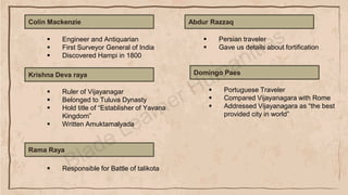 Colin Mackenzie
▪ Engineer and Antiquarian
▪ First Surveyor General of India
▪ Discovered Hampi in 1800
Krishna Deva raya
▪ Ruler of Vijayanagar
▪ Belonged to Tuluva Dynasty
▪ Hold title of “Establisher of Yavana
Kingdom”
▪ Written Amuktamalyada
Rama Raya
▪ Responsible for Battle of talikota
Abdur Razzaq
▪ Persian traveler
▪ Gave us details about fortification
Domingo Paes
▪ Portuguese Traveler
▪ Compared Vijayanagara with Rome
▪ Addressed Vijayanagara as “the best
provided city in world”
 