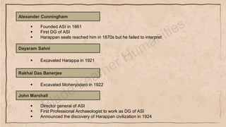 Alexander Cunningham
▪ Founded ASI in 1861
▪ First DG of ASI
▪ Harappan seals reached him in 1870s but he failed to interpret
Dayaram Sahni
▪ Excavated Harappa in 1921
Rakhal Das Banerjee
▪ Excavated Mohenjodaro in 1922
John Marshall
▪ Director general of ASI
▪ First Professional Archaeologist to work as DG of ASI
▪ Announced the discovery of Harappan civilization in 1924
 