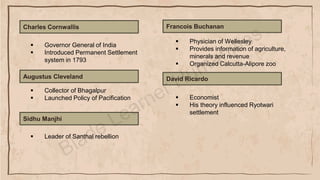 Charles Cornwallis
▪ Physician of Wellesley
▪ Provides information of agriculture,
minerals and revenue
▪ Organized Calcutta-Alipore zoo
Augustus Cleveland
▪ Collector of Bhagalpur
▪ Launched Policy of Pacification
Sidhu Manjhi
▪ Leader of Santhal rebellion
Francois Buchanan
▪ Governor General of India
▪ Introduced Permanent Settlement
system in 1793
▪ Economist
▪ His theory influenced Ryotwari
settlement
David Ricardo
 
