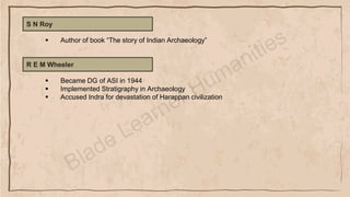 S N Roy
▪ Author of book “The story of Indian Archaeology”
R E M Wheeler
▪ Became DG of ASI in 1944
▪ Implemented Stratigraphy in Archaeology
▪ Accused Indra for devastation of Harappan civilization
 