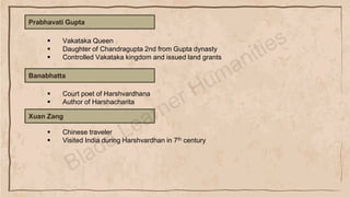 Prabhavati Gupta
▪ Vakataka Queen
▪ Daughter of Chandragupta 2nd from Gupta dynasty
▪ Controlled Vakataka kingdom and issued land grants
Banabhatta
▪ Court poet of Harshvardhana
▪ Author of Harshacharita
Xuan Zang
▪ Chinese traveler
▪ Visited India during Harshvardhan in 7th century
 