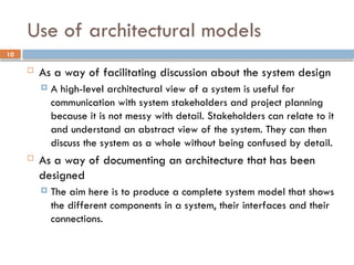 10
Use of architectural models
 As a way of facilitating discussion about the system design
 A high-level architectural view of a system is useful for
communication with system stakeholders and project planning
because it is not messy with detail. Stakeholders can relate to it
and understand an abstract view of the system. They can then
discuss the system as a whole without being confused by detail.
 As a way of documenting an architecture that has been
designed
 The aim here is to produce a complete system model that shows
the different components in a system, their interfaces and their
connections.
 