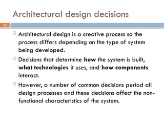 12
Architectural design decisions
 Architectural design is a creative process so the
process differs depending on the type of system
being developed.
 Decisions that determine how the system is built,
what technologies it uses, and how components
interact.
 However, a number of common decisions period all
design processes and these decisions affect the non-
functional characteristics of the system.
 