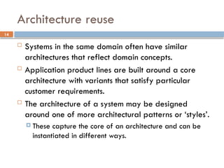14
Architecture reuse
 Systems in the same domain often have similar
architectures that reflect domain concepts.
 Application product lines are built around a core
architecture with variants that satisfy particular
customer requirements.
 The architecture of a system may be designed
around one of more architectural patterns or ‘styles’.
 These capture the core of an architecture and can be
instantiated in different ways.
 