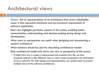 18
Architectural views
 Views:- Set of representations of an architecture that covers stakeholder
issues. It also represents functional and non-functional requirements of
software application.
 Each view highlights particular aspects of the system, enabling better
communication, understanding, and decision-making during design and
development.
 What views or perspectives are useful when designing and documenting a
system’s architecture
 What notations should be used for describing architectural models
 Each architectural model only shows one view or perspective of the system.
 It might show how a system is decomposed into modules, how the run-time
processes interact or the different ways in which system components are distributed
across a network. For both design and documentation, you usually need to present
multiple views of the software architecture.
 