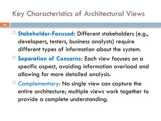 19
Key Characteristics of Architectural Views
 Stakeholder-Focused: Different stakeholders (e.g.,
developers, testers, business analysts) require
different types of information about the system.
 Separation of Concerns: Each view focuses on a
specific aspect, avoiding information overload and
allowing for more detailed analysis.
 Complementary: No single view can capture the
entire architecture; multiple views work together to
provide a complete understanding.
 