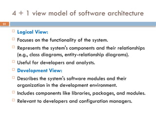 21
4 + 1 view model of software architecture
 Logical View:
 Focuses on the functionality of the system.
 Represents the system's components and their relationships
(e.g., class diagrams, entity-relationship diagrams).
 Useful for developers and analysts.
 Development View:
 Describes the system's software modules and their
organization in the development environment.
 Includes components like libraries, packages, and modules.
 Relevant to developers and configuration managers.
 