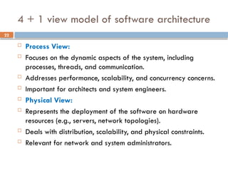 22
4 + 1 view model of software architecture
 Process View:
 Focuses on the dynamic aspects of the system, including
processes, threads, and communication.
 Addresses performance, scalability, and concurrency concerns.
 Important for architects and system engineers.
 Physical View:
 Represents the deployment of the software on hardware
resources (e.g., servers, network topologies).
 Deals with distribution, scalability, and physical constraints.
 Relevant for network and system administrators.
 