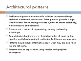 25
Architectural patterns
 Architectural patterns are reusable solutions to common design
problems in software architecture. These patterns provide a high-
level blueprint for structuring software systems to ensure scalability,
maintainability, and flexibility.
 Patterns are a means of representing, sharing and reusing
knowledge.
 An architectural pattern is a stylized description of good design
practice, which has been tried and tested in different environments.
 Patterns should include information about when they are and when
the are not useful.
 Patterns may be represented using tabular and graphical
descriptions.
 