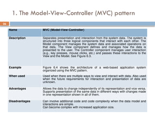 26
1. The Model-View-Controller (MVC) pattern
Name MVC (Model-View-Controller)
Description Separates presentation and interaction from the system data. The system is
structured into three logical components that interact with each other. The
Model component manages the system data and associated operations on
that data. The View component defines and manages how the data is
presented to the user. The Controller component manages user interaction
(e.g., key presses, mouse clicks, etc.) and passes these interactions to the
View and the Model. See Figure 6.3.
Example Figure 6.4 shows the architecture of a web-based application system
organized using the MVC pattern.
When used Used when there are multiple ways to view and interact with data. Also used
when the future requirements for interaction and presentation of data are
unknown.
Advantages Allows the data to change independently of its representation and vice versa.
Supports presentation of the same data in different ways with changes made
in one representation shown in all of them.
Disadvantages Can involve additional code and code complexity when the data model and
interactions are simple.
Can become complex with increased application size.
 