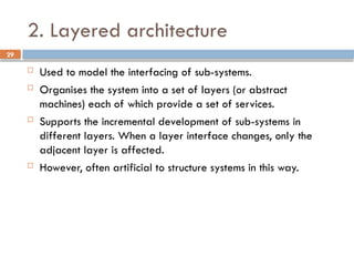 29
2. Layered architecture
 Used to model the interfacing of sub-systems.
 Organises the system into a set of layers (or abstract
machines) each of which provide a set of services.
 Supports the incremental development of sub-systems in
different layers. When a layer interface changes, only the
adjacent layer is affected.
 However, often artificial to structure systems in this way.
 