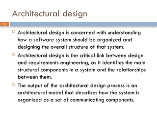 3
Architectural design
 Architectural design is concerned with understanding
how a software system should be organized and
designing the overall structure of that system.
 Architectural design is the critical link between design
and requirements engineering, as it identifies the main
structural components in a system and the relationships
between them.
 The output of the architectural design process is an
architectural model that describes how the system is
organized as a set of communicating components.
 