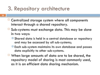 32
3. Repository architecture
 Centralized storage system where all components
interact through a shared repository.
 Sub-systems must exchange data. This may be done
in two ways:
 Shared data is held in a central database or repository
and may be accessed by all sub-systems;
 Each sub-system maintains its own database and passes
data explicitly to other sub-systems.
 When large amounts of data are to be shared, the
repository model of sharing is most commonly used,
as it is an efficient data sharing mechanism.
 