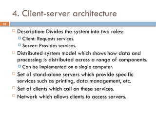 35
4. Client-server architecture
 Description: Divides the system into two roles:
 Client: Requests services.
 Server: Provides services.
 Distributed system model which shows how data and
processing is distributed across a range of components.
 Can be implemented on a single computer.
 Set of stand-alone servers which provide specific
services such as printing, data management, etc.
 Set of clients which call on these services.
 Network which allows clients to access servers.
 