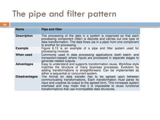 39
The pipe and filter pattern
Name Pipe and filter
Description The processing of the data in a system is organized so that each
processing component (filter) is discrete and carries out one type of
data transformation. The data flows (as in a pipe) from one component
to another for processing.
Example Figure 6.13 is an example of a pipe and filter system used for
processing invoices.
When used Commonly used in data processing applications (both batch- and
transaction-based) where inputs are processed in separate stages to
generate related outputs.
Advantages Easy to understand and supports transformation reuse. Workflow style
matches the structure of many business processes. Evolution by
adding transformations is straightforward. Can be implemented as
either a sequential or concurrent system.
Disadvantages The format for data transfer has to be agreed upon between
communicating transformations. Each transformation must parse its
input and unparse its output to the agreed form. This increases system
overhead and may mean that it is impossible to reuse functional
transformations that use incompatible data structures.
 